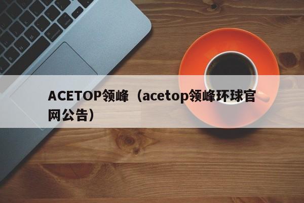 ACETOP领峰（acetop领峰环球官网公告）