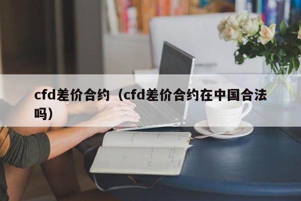 cfd差价合约（cfd差价合约在中国合法吗）