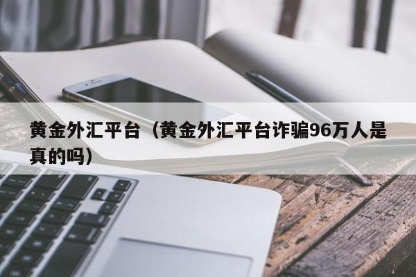 黄金外汇平台（黄金外汇平台诈骗96万人是真的吗）