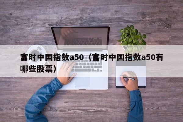 富时中国指数a50（富时中国指数a50有哪些股票）