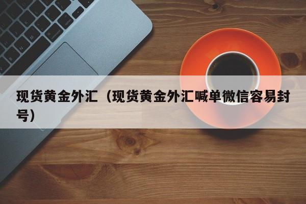 现货黄金外汇（现货黄金外汇喊单微信容易封号）