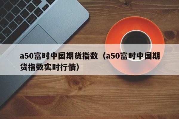 a50富时中国期货指数（a50富时中国期货指数实时行情）