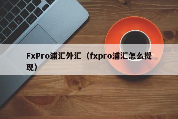 FxPro浦汇外汇（fxpro浦汇怎么提现）