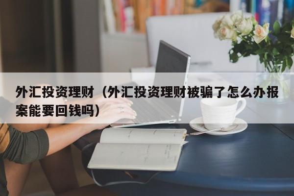 外汇投资理财（外汇投资理财被骗了怎么办报案能要回钱吗）