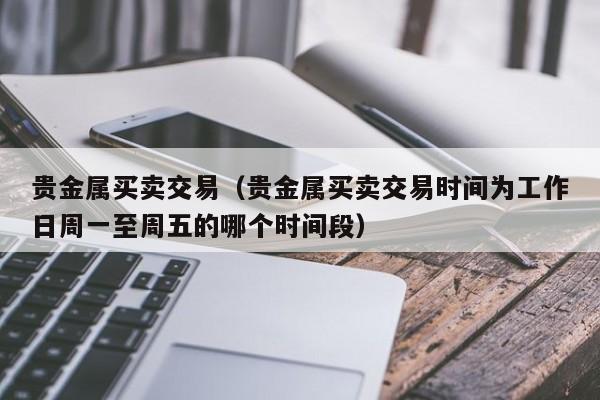 贵金属买卖交易（贵金属买卖交易时间为工作日周一至周五的哪个时间段）