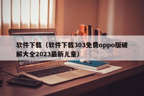 软件下载（软件下载303免费oppo版破解大全2023最新儿童）