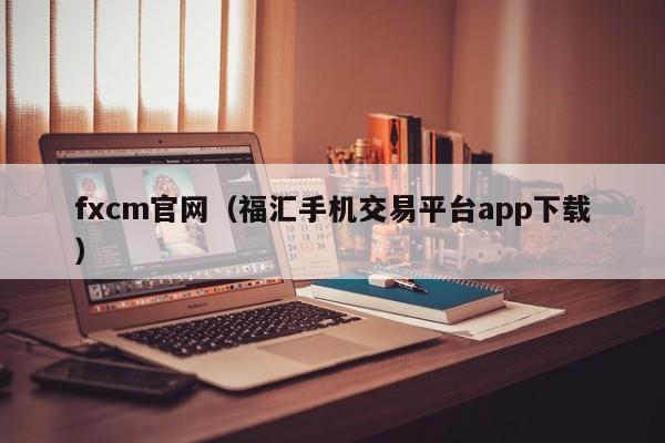 fxcm官网（福汇手机交易平台app下载）