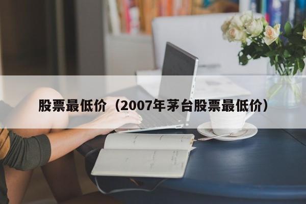 股票最低价（2007年茅台股票最低价）