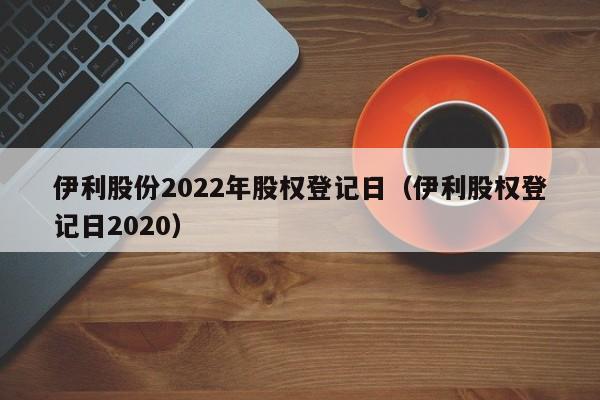 伊利股份2022年股权登记日（伊利股权登记日2020）
