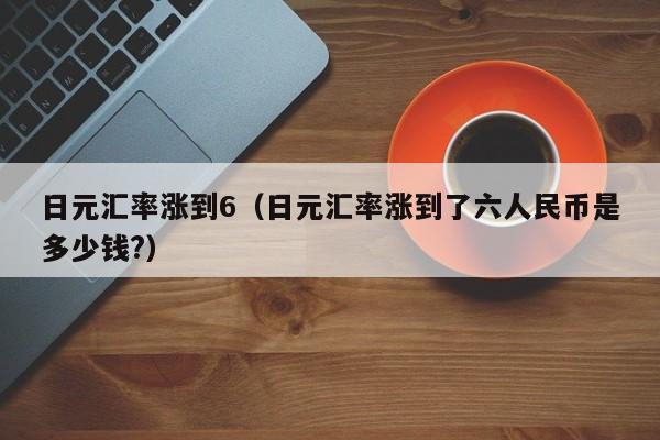 日元汇率涨到6（日元汇率涨到了六人民币是多少钱?）