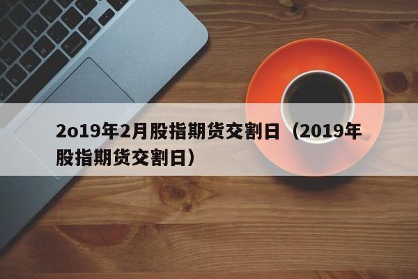 2o19年2月股指期货交割日（2019年股指期货交割日）