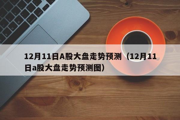 12月11日A股大盘走势预测（12月11日a股大盘走势预测图）