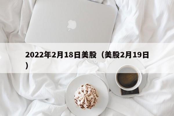 2022年2月18日美股（美股2月19日）