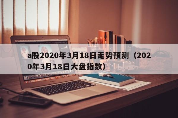 a股2020年3月18日走势预测（2020年3月18日大盘指数）