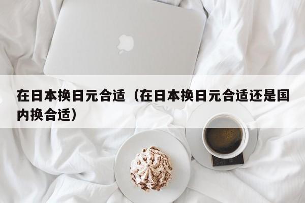 在日本换日元合适（在日本换日元合适还是国内换合适）