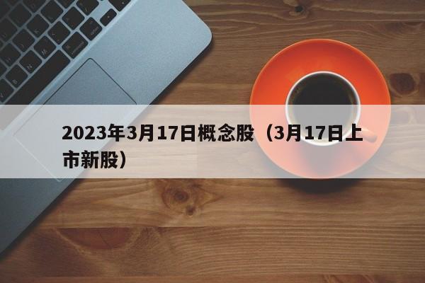 2023年3月17日概念股（3月17日上市新股）