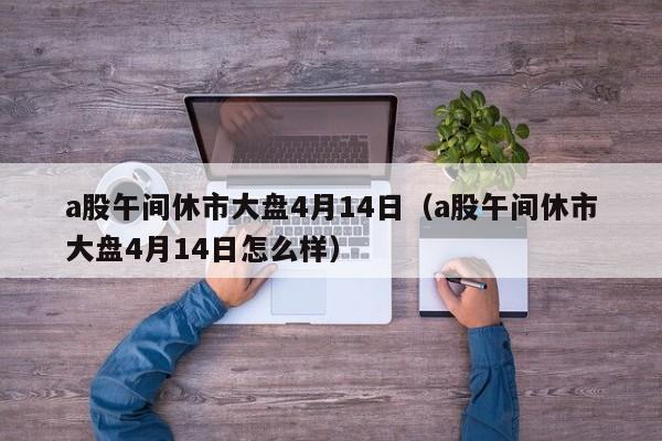 a股午间休市大盘4月14日（a股午间休市大盘4月14日怎么样）