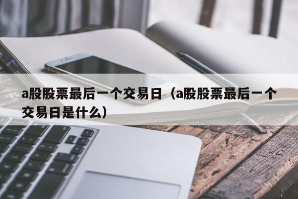 a股股票最后一个交易日（a股股票最后一个交易日是什么）