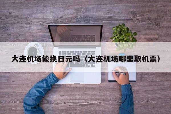 大连机场能换日元吗（大连机场哪里取机票）