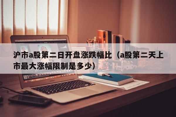 沪市a股第二日开盘涨跌幅比（a股第二天上市最大涨幅限制是多少）