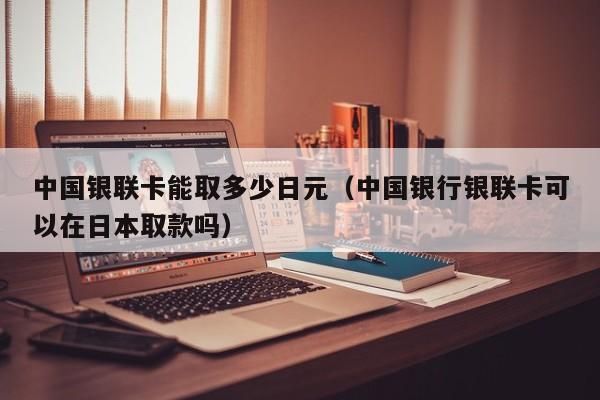 中国银联卡能取多少日元（中国银行银联卡可以在日本取款吗）