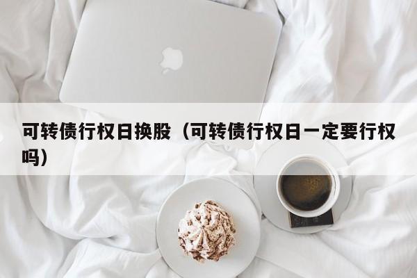 可转债行权日换股（可转债行权日一定要行权吗）