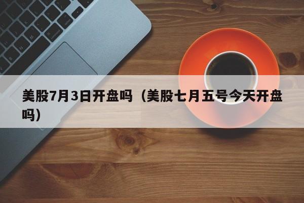 美股7月3日开盘吗（美股七月五号今天开盘吗）