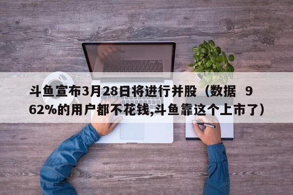 斗鱼宣布3月28日将进行并股（数据  962%的用户都不花钱,斗鱼靠这个上市了）