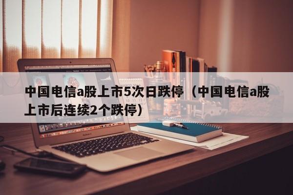 中国电信a股上市5次日跌停（中国电信a股上市后连续2个跌停）