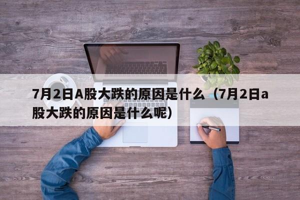 7月2日A股大跌的原因是什么（7月2日a股大跌的原因是什么呢）
