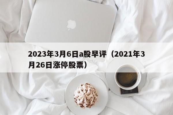 2023年3月6日a股早评（2021年3月26日涨停股票）