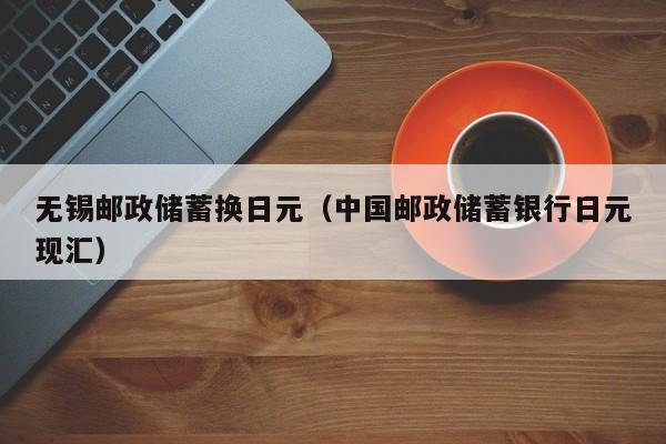 无锡邮政储蓄换日元（中国邮政储蓄银行日元现汇）
