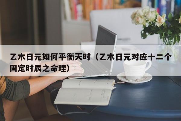 乙木日元如何平衡天时（乙木日元对应十二个固定时辰之命理）