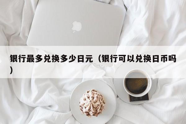 银行最多兑换多少日元（银行可以兑换日币吗）