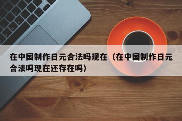 在中国制作日元合法吗现在（在中国制作日元合法吗现在还存在吗）