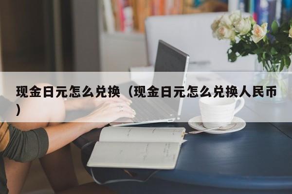 现金日元怎么兑换（现金日元怎么兑换人民币）