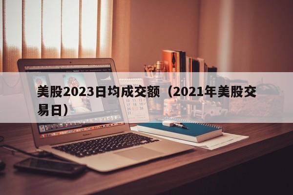 美股2023日均成交额（2021年美股交易日）