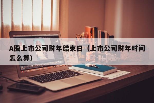 A股上市公司财年结束日（上市公司财年时间怎么算）