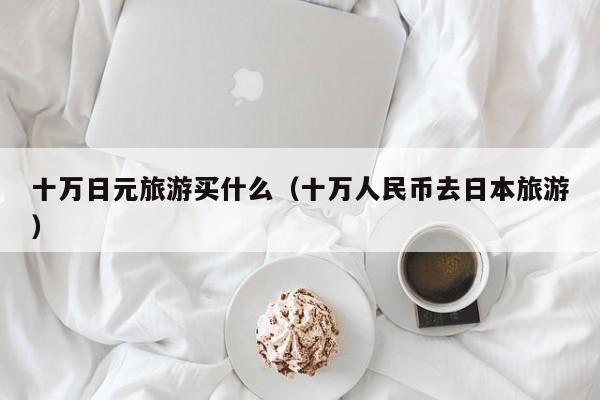 十万日元旅游买什么（十万人民币去日本旅游）