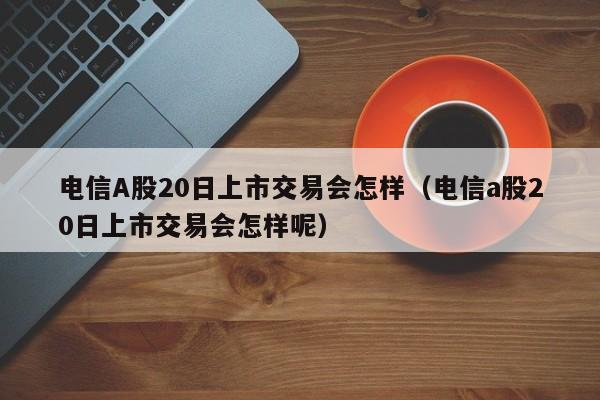电信A股20日上市交易会怎样（电信a股20日上市交易会怎样呢）