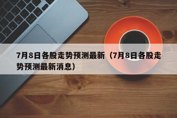 7月8日各股走势预测最新（7月8日各股走势预测最新消息）