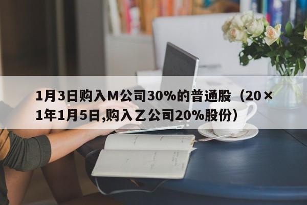 1月3日购入M公司30%的普通股（20×1年1月5日,购入乙公司20%股份）