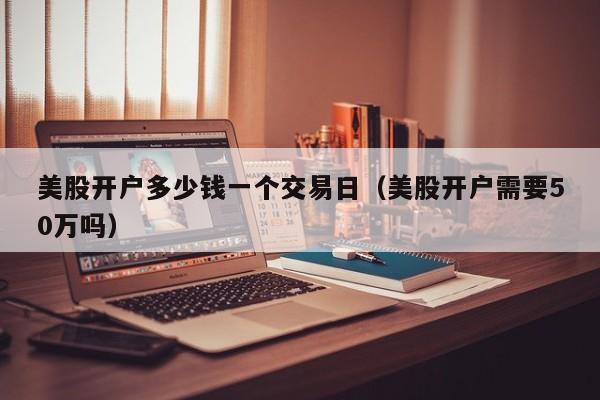 美股开户多少钱一个交易日（美股开户需要50万吗）