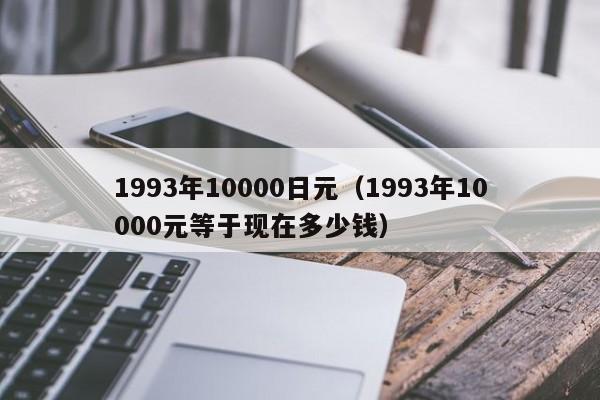 1993年10000日元（1993年10000元等于现在多少钱）
