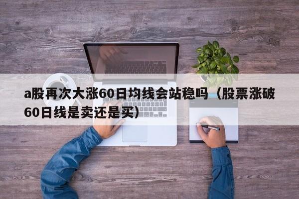a股再次大涨60日均线会站稳吗（股票涨破60日线是卖还是买）