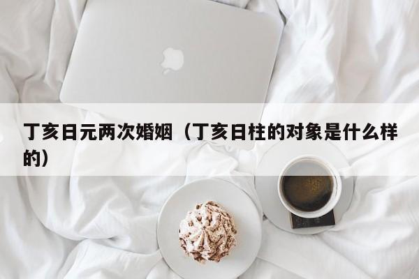 丁亥日元两次婚姻（丁亥日柱的对象是什么样的）