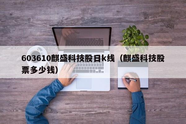 603610麒盛科技股日k线（麒盛科技股票多少钱）