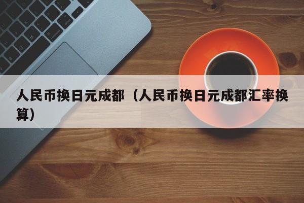 人民币换日元成都（人民币换日元成都汇率换算）