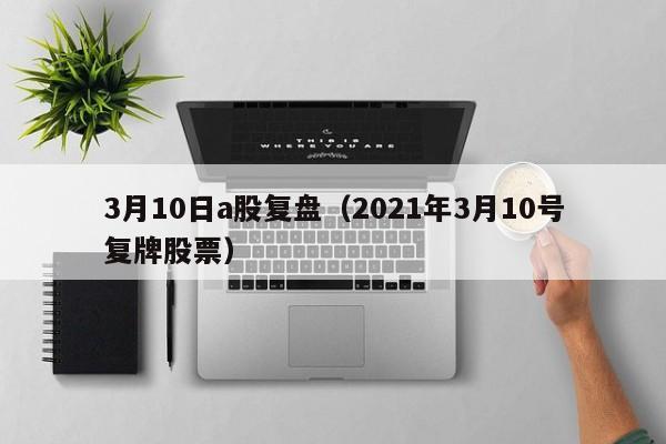 3月10日a股复盘（2021年3月10号复牌股票）