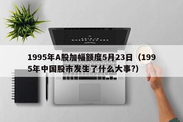 1995年A股加幅额度5月23日（1995年中国股市发生了什么大事?）